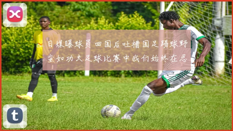 日媒曝球员回国后吐槽国足踢球野蛮如功夫足球比赛中我们始终在忍