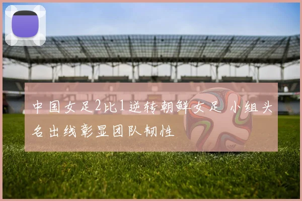 中国女足2比1逆转朝鲜女足 小组头名出线彰显团队韧性