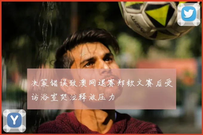 决策错误致澳网退赛郑钦文赛后受访浴室哭泣释放压力