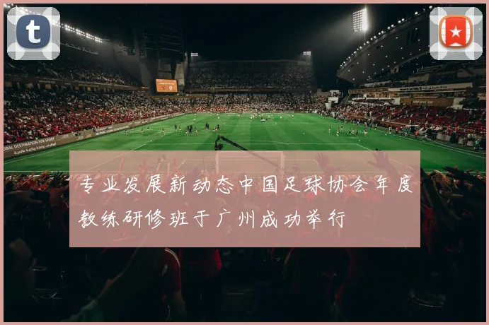 专业发展新动态中国足球协会年度教练研修班于广州成功举行