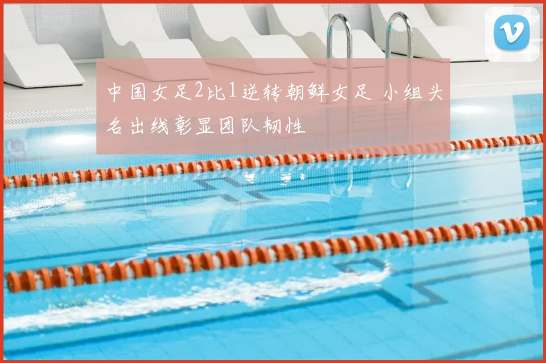 中国女足2比1逆转朝鲜女足 小组头名出线彰显团队韧性