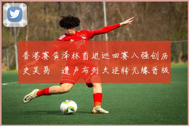 香港赛黄泽林首进巡回赛八强创历史吴易昺遭卢布列夫逆转无缘晋级