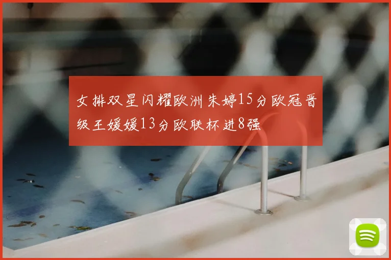 女排双星闪耀欧洲朱婷15分欧冠晋级王媛媛13分欧联杯进8强