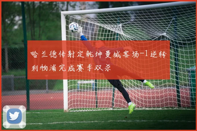 哈兰德传射定乾坤曼城客场-1逆转利物浦完成赛季双杀