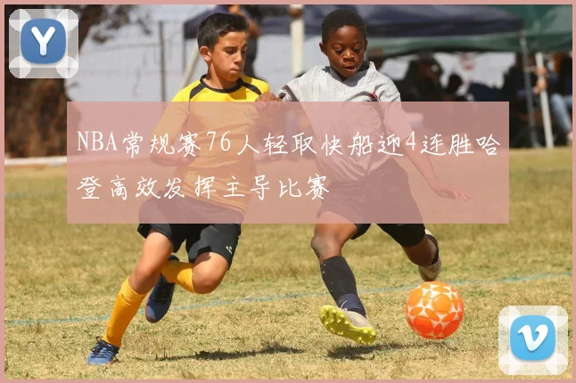 NBA常规赛76人轻取快船迎4连胜哈登高效发挥主导比赛