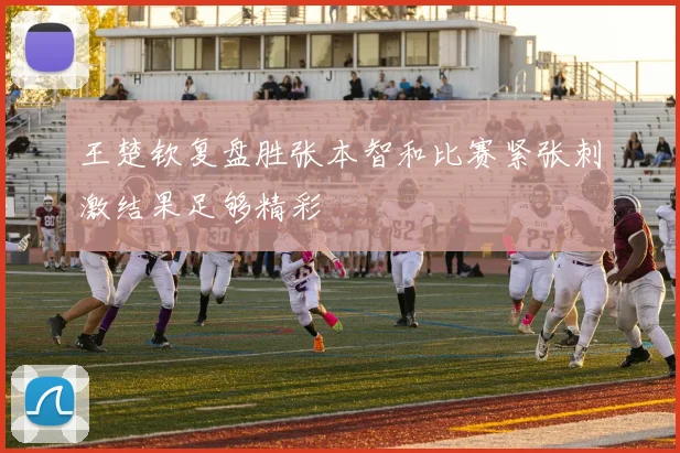 王楚钦复盘胜张本智和比赛紧张刺激结果足够精彩