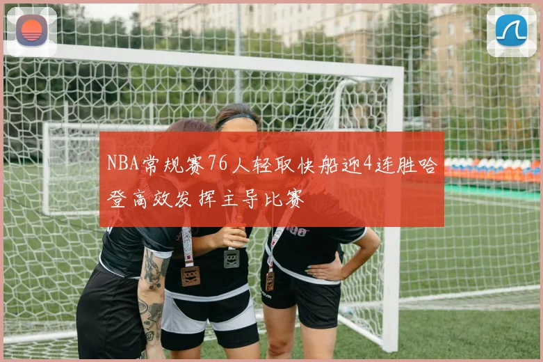 NBA常规赛76人轻取快船迎4连胜哈登高效发挥主导比赛